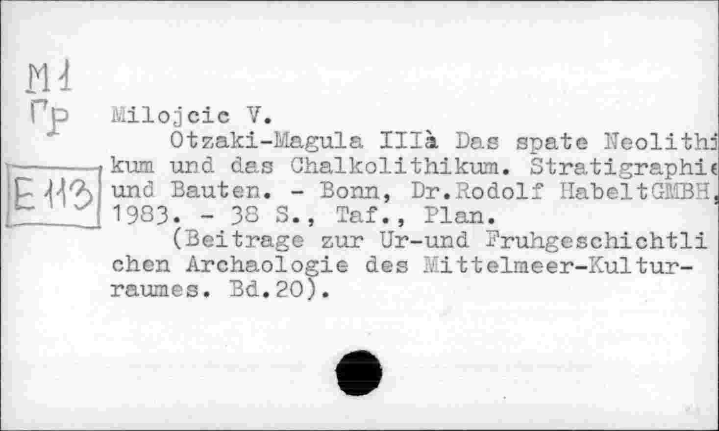 ﻿Ml
Milojciс V -4- r~r ІГ -Î
Otzaki-Magula Illa Das spate Neolith: ------kum und das Chalkolithikum. Stratigraphic Elb und Bauten. - Bonn, Dr.Rodolf HabeltGMBH 1983.^- 38 S., Taf., Plan.
(Beitrage zur Ur-und Pruhgeschichtli chcn Archäologie des Mitteliaeer-Kultur-raumes. Bd.20).